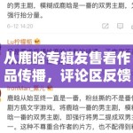 从鹿晗专辑发售看作品传播，评论区反馈怎样一步步转成大范围讨论