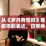 从《岁月有情时》看都市剧表达，日常关系感为什么越来越重要