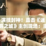 演技封神！直击《迷雾之城》主创现场：主演为了入戏竟然三个月没回家？
