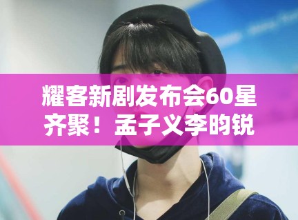 耀客新剧发布会60星齐聚！孟子义李昀锐互动太尴尬？
