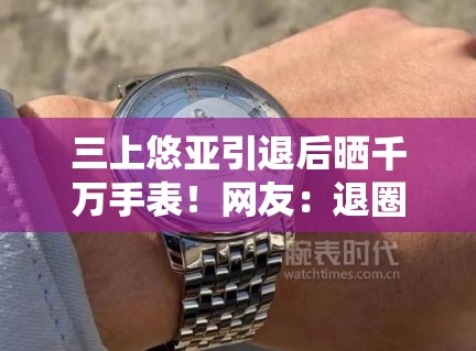 三上悠亚引退后晒千万手表！网友：退圈费这么高？