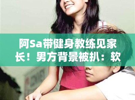 阿Sa带健身教练见家长！男方背景被扒：软饭男？