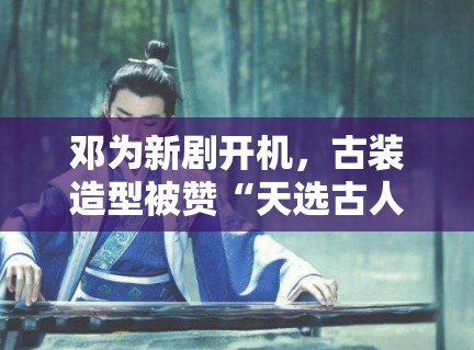 邓为新剧开机，古装造型被赞“天选古人”，粉丝：期待播出