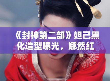 《封神第二部》妲己黑化造型曝光，娜然红衣配金饰气场全开