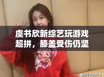 虞书欣新综艺玩游戏超拼,膝盖受伤仍坚持录制,敬业态度获赞 虞书欣新综艺玩游戏超拼,膝盖受伤仍坚持录制,敬业态度获赞