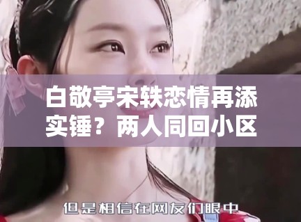 白敬亭宋轶恋情再添实锤？两人同回小区被拍，工作室暂未回应