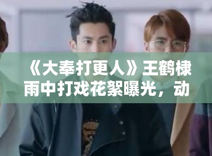 《大奉打更人》王鹤棣雨中打戏花絮曝光，动作设计被赞“教科书级”