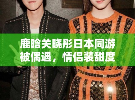 鹿晗关晓彤日本同游被偶遇，情侣装甜度超标引CP粉狂喜