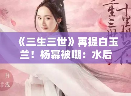 《三生三世》再提白玉兰！杨幂被嘲：水后终于洗白了？