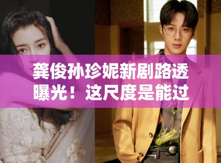 龚俊孙珍妮新剧路透曝光！这尺度是能过审的？