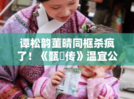 谭松韵董晴同框杀疯了！《甄嬛传》温宜公主竟长成这样？