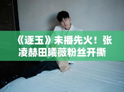 《逐玉》未播先火！张凌赫田曦薇粉丝开撕：谁配当一番？