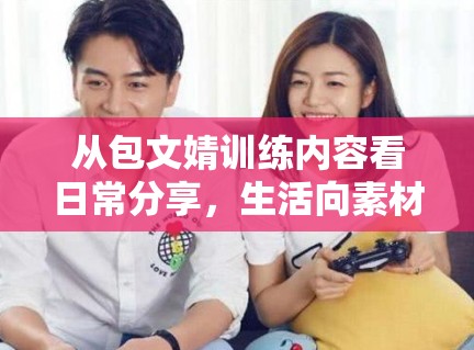 从包文婧训练内容看日常分享，生活向素材为什么依然有稳定流量
