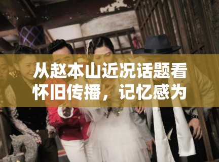 从赵本山近况话题看怀旧传播，记忆感为何总能放大阅读意愿